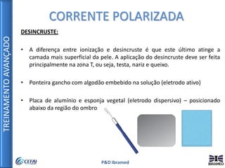 TREINAMENTOAVANÇADO
P&D Ibramed
DESINCRUSTE:
• A diferença entre ionização e desincruste é que este último atinge a
camada mais superficial da pele. A aplicação do desincruste deve ser feita
principalmente na zona T, ou seja, testa, nariz e queixo.
• Ponteira gancho com algodão embebido na solução (eletrodo ativo)
• Placa de alumínio e esponja vegetal (eletrodo dispersivo) – posicionado
abaixo da região do ombro
CORRENTE POLARIZADA
 