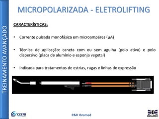 TREINAMENTOAVANÇADO
P&D Ibramed
CARACTERÍSTICAS:
• Corrente pulsada monofásica em microampéres (µA)
• Técnica de aplicação: caneta com ou sem agulha (polo ativo) e polo
dispersivo (placa de alumínio e esponja vegetal)
• Indicada para tratamentos de estrias, rugas e linhas de expressão
MICROPOLARIZADA - ELETROLIFTING
 