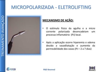 TREINAMENTOAVANÇADO
P&D Ibramed
MICROPOLARIZADA - ELETROLIFTING
MECANISMO DE AÇÃO:
• O estímulo físico da agulha e a micro
corrente polarizada desencadeiam um
processo inflamatório (P.I) local.
• Após a aplicação ocorre hiperemia e edema
devido a vasodilatação e aumento da
permeabilidade dos vasos (P.I – 2 a 7 dias)
 