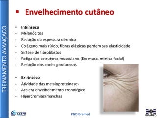 TREINAMENTOAVANÇADO
P&D Ibramed
 Envelhecimento cutâneo
• Intrínseco
- Melanócitos
- Redução da espessura dérmica
- Colágeno mais rígido, fibras elásticas perdem sua elasticidade
- Síntese de fibroblastos
- Fadiga das estruturas musculares (Ex: musc. mímica facial)
- Redução dos coxins gordurosos
• Extrínseco
- Atividade das metaloproteinases
- Acelera envelhecimento cronológico
- Hipercromias/manchas
 