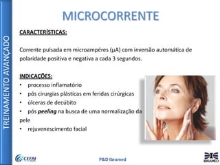 TREINAMENTOAVANÇADO
P&D Ibramed
CARACTERÍSTICAS:
Corrente pulsada em microampéres (µA) com inversão automática de
polaridade positiva e negativa a cada 3 segundos.
INDICAÇÕES:
• processo inflamatório
• pós cirurgias plásticas em feridas cirúrgicas
• úlceras de decúbito
• pós peeling na busca de uma normalização da
pele
• rejuvenescimento facial
MICROCORRENTE
 