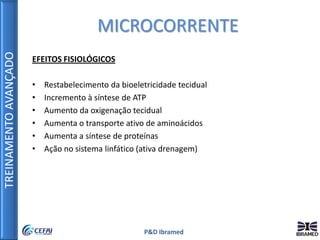 TREINAMENTOAVANÇADO
P&D Ibramed
EFEITOS FISIOLÓGICOS
• Restabelecimento da bioeletricidade tecidual
• Incremento à síntese de ATP
• Aumento da oxigenação tecidual
• Aumenta o transporte ativo de aminoácidos
• Aumenta a síntese de proteínas
• Ação no sistema linfático (ativa drenagem)
MICROCORRENTE
 