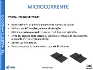 TREINAMENTOAVANÇADO
P&D Ibramed
NORMALIZAÇÃO EM FERIDAS
• Normalizar o PH da pele e o potencial da membrana celular.
• Utilizada em PO imediato, edema, cicatrização.
• Utilizar eletrodos placas de borracha condutiva para aplicação.
• 1 vez por semana cada sessão ou segundo a evolução de cada paciente.
(enquanto tiver secreção purulenta)
• Utilizar 100 Hz e 500 µA
• Tempo de aplicação total na ferida por até 30 minutos.
MICROCORRENTE
 