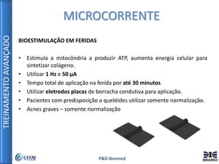 TREINAMENTOAVANÇADO
P&D Ibramed
BIOESTIMULAÇÃO EM FERIDAS
• Estimula a mitocôndria a produzir ATP, aumenta energia celular para
sintetizar colágeno.
• Utilizar 1 Hz e 50 µA
• Tempo total de aplicação na ferida por até 30 minutos
• Utilizar eletrodos placas de borracha condutiva para aplicação.
• Pacientes com predisposição a quelóides utilizar somente normalização.
• Acnes graves – somente normalização
MICROCORRENTE
 