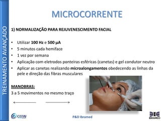 TREINAMENTOAVANÇADO
P&D Ibramed
1) NORMALIZAÇÃO PARA REJUVENESCIMENTO FACIAL
• Utilizar 100 Hz e 500 µA
• 5 minutos cada hemiface
• 1 vez por semana
• Aplicação com eletrodos ponteiras esféricas (canetas) e gel condutor neutro
• Aplicar as canetas realizando microalongamentos obedecendo as linhas da
pele e direção das fibras musculares
MANOBRAS:
3 a 5 movimentos no mesmo traço
MICROCORRENTE
 