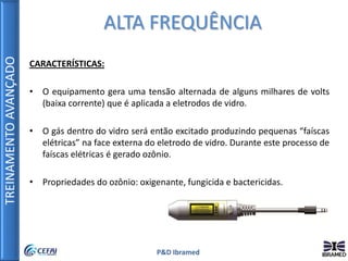 TREINAMENTOAVANÇADO
P&D Ibramed
CARACTERÍSTICAS:
• O equipamento gera uma tensão alternada de alguns milhares de volts
(baixa corrente) que é aplicada a eletrodos de vidro.
• O gás dentro do vidro será então excitado produzindo pequenas “faíscas
elétricas” na face externa do eletrodo de vidro. Durante este processo de
faíscas elétricas é gerado ozônio.
• Propriedades do ozônio: oxigenante, fungicida e bactericidas.
ALTA FREQUÊNCIA
 
