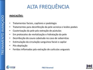 TREINAMENTOAVANÇADO
P&D Ibramed
INDICAÇÕES:
• Tratamentos faciais, capilares e podologia
• Tratamentos para desinfecção da pele acneica e lesões podais
• Cauterização da pele pós-extração de pústulas
• Em protocolos de revitalização e hidratação da pele
• Desinfecção do couro cabeludo no caso de seborréias
• Estimulação da circulação sanguínea facial e capilar
• Pós-depilação
• Feridas inflamadas pós-extração de cutículas ungueais
ALTA FREQUÊNCIA
 