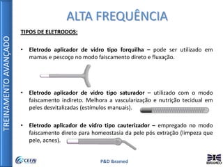 TREINAMENTOAVANÇADO
P&D Ibramed
TIPOS DE ELETRODOS:
• Eletrodo aplicador de vidro tipo forquilha – pode ser utilizado em
mamas e pescoço no modo faiscamento direto e fluxação.
• Eletrodo aplicador de vidro tipo saturador – utilizado com o modo
faiscamento indireto. Melhora a vascularização e nutrição tecidual em
peles desvitalizadas (estímulos manuais).
• Eletrodo aplicador de vidro tipo cauterizador – empregado no modo
faiscamento direto para homeostasia da pele pós extração (limpeza que
pele, acnes).
ALTA FREQUÊNCIA
 