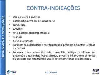 TREINAMENTOAVANÇADO
P&D Ibramed
• Uso de toxína botulínica
• Cardiopatia, presença de marcapasso
• Tumor local
• Gravidez
• HA e diabetes descompensados
• Psoríase
• Alergia à corrente
• Somente para polarizada e micropolarizada: presença de metais internos
e externos
• Somente para micropolarizada: hemofilia, vitiligo, quelóides ou
propensão a quelóides, lesões abertas, processo inflamatório sistêmico
ou paciente que está fazendo uso de antiinflamatórios ou corticóides
CONTRA-INDICAÇÕES
 