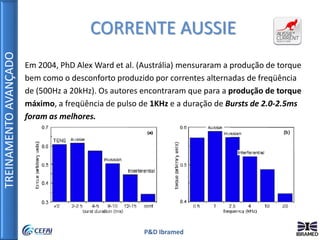 TREINAMENTOAVANÇADO
P&D Ibramed
Em 2004, PhD Alex Ward et al. (Austrália) mensuraram a produção de torque
bem como o desconforto produzido por correntes alternadas de freqüência
de (500Hz a 20kHz). Os autores encontraram que para a produção de torque
máximo, a freqüência de pulso de 1KHz e a duração de Bursts de 2.0-2.5ms
foram as melhores.
CORRENTE AUSSIE
 