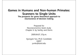 Games in Humans and Non-human Primates:
         Scanners to Single Units
      The prospects for game theoretical approach to
             neuroscience of decision making


                       Prepared for
               Neuroeconomics book study
              Chapter 6. by Sanfey and Dorris

                    2009.04.07, 07p.m.

               Kyongsik Yun, Ph.D. Candidate
                          KAIST
                     yunks@kaist.edu
 