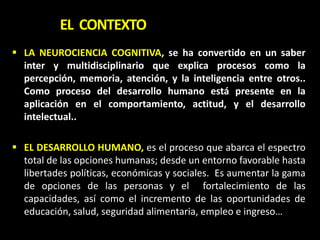  LA NEUROCIENCIA COGNITIVA, se ha convertido en un saber
inter y multidisciplinario que explica procesos como la
percepción, memoria, atención, y la inteligencia entre otros..
Como proceso del desarrollo humano está presente en la
aplicación en el comportamiento, actitud, y el desarrollo
intelectual..
 EL DESARROLLO HUMANO, es el proceso que abarca el espectro
total de las opciones humanas; desde un entorno favorable hasta
libertades políticas, económicas y sociales. Es aumentar la gama
de opciones de las personas y el fortalecimiento de las
capacidades, así como el incremento de las oportunidades de
educación, salud, seguridad alimentaria, empleo e ingreso…
EL CONTEXTO
 