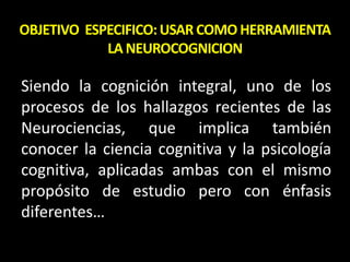OBJETIVO ESPECIFICO:USAR COMO HERRAMIENTA
LA NEUROCOGNICION
Siendo la cognición integral, uno de los
procesos de los hallazgos recientes de las
Neurociencias, que implica también
conocer la ciencia cognitiva y la psicología
cognitiva, aplicadas ambas con el mismo
propósito de estudio pero con énfasis
diferentes…
 