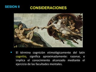CONSIDERACIONES
 El término cognición etimológicamente del latín
cognitio, significa aproximadamente: razonar, e
implica el conocimiento alcanzado mediante el
ejercicio de las facultades mentales.
SESION II
 