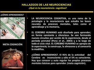 META COGNICIÓN
• LA NEUROCIENCIA COGNITIVA, es una rama de la
psicología y la neurociencia que estudia las bases
neurales de procesos mentales, tales como el
aprendizaje y la memoria,
• EL CEREBRO HUMANO está diseñado para aprender;
en forma constante y silenciosa. Se van formando
nuevos circuitos por acción de la experiencia, desde el
período prenatal (Pena et al., 2003) y a lo largo de
todo el ciclo vital. EL CEREBRO HUMANO se apropia de
la experiencia, la construye, la almacena y al conocerla
la modifica.
• ¿CÓMO APRENDEMOS?. El 95% de la actividad del
Cerebro es inconsciente y sólo el 5% es consciente.
Hay que conocer y auto regular los propios procesos
mentales básicos para aprender. (meta cognición).
¿Qué es la neurociencia cognitiva?
HALLAZGOS DE LAS NEUROCIENCIAS
¿CÓMO APRENDEMOS?
 
