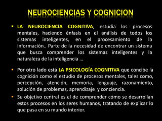 NEUROCIENCIAS Y COGNICION
 Por otro lado está LA PSICOLOGÍA COGNITIVA que concibe la
cognición como el estudio de procesos mentales, tales como,
percepción, atención, memoria, lenguaje, razonamiento,
solución de problemas, aprendizaje y conciencia.
 Su objetivo central es el de comprender cómo se desarrollan
estos procesos en los seres humanos, tratando de explicar lo
que pasa en su mundo interior.
 LA NEUROCIENCIA COGNITIVA, estudia los procesos
mentales, haciendo énfasis en el análisis de todos los
sistemas inteligentes, en el procesamiento de la
información.. Parte de la necesidad de encontrar un sistema
que busca comprender los sistemas inteligentes y la
naturaleza de la inteligencia …
 