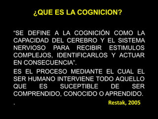 “SE DEFINE A LA COGNICIÓN COMO LA
CAPACIDAD DEL CEREBRO Y EL SISTEMA
NERVIOSO PARA RECIBIR ESTIMULOS
COMPLEJOS, IDENTIFICARLOS Y ACTUAR
EN CONSECUENCIA”.
ES EL PROCESO MEDIANTE EL CUAL EL
SER HUMANO INTERVIENE TODO AQUELLO
QUE ES SUCEPTIBLE DE SER
COMPRENDIDO, CONOCIDO O APRENDIDO.
. Restak, 2005
¿QUE ES LA COGNICION?
 