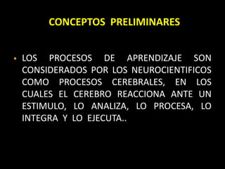 CONCEPTOS PRELIMINARES
 LOS PROCESOS DE APRENDIZAJE SON
CONSIDERADOS POR LOS NEUROCIENTIFICOS
COMO PROCESOS CEREBRALES, EN LOS
CUALES EL CEREBRO REACCIONA ANTE UN
ESTIMULO, LO ANALIZA, LO PROCESA, LO
INTEGRA Y LO EJECUTA..
 