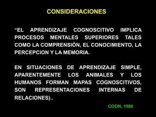 “EL APRENDIZAJE COGNOSCITIVO IMPLICA
PROCESOS MENTALES SUPERIORES TALES
COMO LA COMPRENSIÓN, EL CONOCIMIENTO, LA
PERCEPCION Y LA MEMORIA.
EN SITUACIONES DE APRENDIZAJE SIMPLE,
APARENTEMENTE LOS ANIMALES Y LOS
HUMANOS FORMAN MAPAS COGNOSCITIVOS,
SON REPRESENTACIONES INTERNAS DE
RELACIONES)..
COON, 1986
CONSIDERACIONES
 