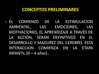 CONCEPTOS PRELIMINARES
 EL COMIENZO DE LA ESTIMULACION
AMBIENTAL, LAS EMOCIONES, LAS
MOTIVACIONES, EL APRENDIZAJE A TRAVÉS DE
LA ACCIÓN, SERÁN DEFINITIVOS EN EL
DESARROLLO Y MADUREZ DEL CEREBRO. ESTA
INTERACCION COMIENZA EN LA ETAPA
INFANTIL (0 – 4 años)..
 