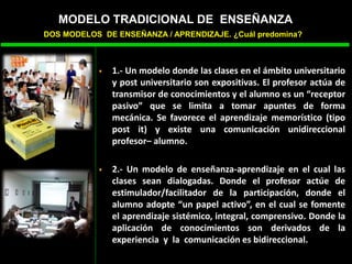  1.- Un modelo donde las clases en el ámbito universitario
y post universitario son expositivas. El profesor actúa de
transmisor de conocimientos y el alumno es un “receptor
pasivo” que se limita a tomar apuntes de forma
mecánica. Se favorece el aprendizaje memorístico (tipo
post it) y existe una comunicación unidireccional
profesor– alumno.
 2.- Un modelo de enseñanza-aprendizaje en el cual las
clases sean dialogadas. Donde el profesor actúe de
estimulador/facilitador de la participación, donde el
alumno adopte “un papel activo”, en el cual se fomente
el aprendizaje sistémico, integral, comprensivo. Donde la
aplicación de conocimientos son derivados de la
experiencia y la comunicación es bidireccional.
MODELO TRADICIONAL DE ENSEÑANZA
DOS MODELOS DE ENSEÑANZA / APRENDIZAJE. ¿Cuál predomina?
 