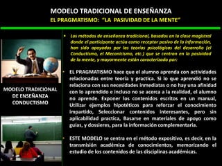 • EL PRAGMATISMO hace que el alumno aprenda con actividades
relacionadas entre teoría y practica. Si lo que aprendió no se
relaciona con sus necesidades inmediatas o no hay una afinidad
con lo aprendido e incluso no se acerca a la realidad, el alumno
no aprende. Exponer los contenidos escritos en un manual,
Utilizar ejemplos hipotéticos para reforzar el conocimiento
impartido, Seleccionar contenidos interesantes, pero sin
aplicabilidad practica, Basarse en materiales de apoyo como
guías, y dossieres, para la información complementaria.
• ESTE MODELO se centra en el método expositivo, es decir, en la
transmisión académica de conocimientos, memorizando el
estudio de los contenidos de las disciplinas académicas.
 Los métodos de enseñanza tradicional, basados en la clase magistral
donde el participante actúa como receptor pasivo de la información,
han sido apoyados por las teorías psicológicas del desarrollo (el
Conductismo, el Mecanicismo, etc.) que se centran en la pasividad
de la mente, y mayormente están caracterizado por:
EL PRAGMATISMO: “LA PASIVIDAD DE LA MENTE”
MODELO TRADICIONAL DE ENSEÑANZA
MODELO TRADICIONAL
DE ENSEÑANZA
CONDUCTISMO
 