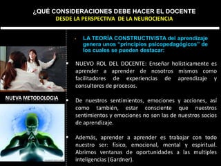 NUEVA METODOLOGIA
• LA TEORÍA CONSTRUCTIVISTA del aprendizaje
genera unos “principios psicopedagógicos” de
los cuales se pueden destacar:
¿QUÉ CONSIDERACIONES DEBE HACER EL DOCENTE
DESDE LA PERSPECTIVA DE LA NEUROCIENCIA
 NUEVO ROL DEL DOCENTE: Enseñar holísticamente es
aprender a aprender de nosotros mismos como
facilitadores de experiencias de aprendizaje y
consultores de procesos.
 De nuestros sentimientos, emociones y acciones, así
como también, estar consciente que nuestros
sentimientos y emociones no son las de nuestros socios
de aprendizaje.
 Además, aprender a aprender es trabajar con todo
nuestro ser: físico, emocional, mental y espiritual.
Abrimos ventanas de oportunidades a las multiples
inteligencias (Gardner).
 