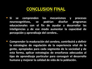  Si se comprenden los mecanismos y procesos
neurocognitivos, se podrían diseñar programas
educacionales con el fin de ayudar a desarrollar las
inteligencias y de ese modo aumentar la capacidad de
percepción y aprendizaje del cerebro..
 Comprender la maduración del cerebro, contribuirá a definir
la estrategias de regulación de la experiencia vital de la
gente, apropiadas para cada segmento de la sociedad y de
esta forma, aplicar estrategias de enseñanza adecuadas al
tipo de aprendizaje particular para conseguir el desarrollo
humano y mejorar la calidad de vida de la población.
CONCLUSION FINAL
 