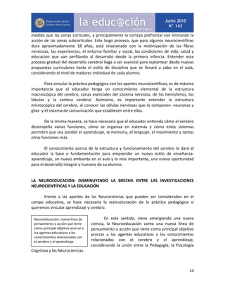 10
medida que las zonas corticales, y principalmente la corteza prefrontal van limitando la
acción de las zonas subcorticales. Este largo proceso, que para algunos neurocientíficos
dura aproximadamente 18 años, está relacionado con la mielinización de las fibras
nerviosas, las experiencias, el entorno familiar y social, las condiciones de vida, salud y
educación que van perfilando al desarrollo desde la primera infancia. Entender este
proceso gradual del desarrollo cerebral llega a ser esencial para replantear desde nuevas
propuestas curriculares hasta el estilo de disciplina que se llevará a cabo en el aula,
considerando el nivel de madurez individual de cada alumno.
Para vincular la práctica pedagógica con los aportes neurocientíficos, es de máxima
importancia que el educador tenga un conocimiento elemental de la estructura
macroscópica del cerebro, zonas esenciales del sistema nervioso, de los hemisferios, los
lóbulos y la corteza cerebral. Asimismo, es importante entender la estructura
microscópica del cerebro, al conocer las células nerviosas que lo componen -neuronas y
glías- y el sistema de comunicación que establecen entre ellas.
De la misma manera, se hace necesario que el educador entienda cómo el cerebro
desempeña varias funciones, cómo se organiza en sistemas y cómo estos sistemas
permiten que sea posible el aprendizaje, la memoria, el lenguaje, el movimiento y tantas
otras funciones más.
El conocimiento acerca de la estructura y funcionamiento del cerebro le dará al
educador la base o fundamentación para emprender un nuevo estilo de enseñanza-
aprendizaje, un nuevo ambiente en el aula y lo más importante, una nueva oportunidad
para el desarrollo integral y humano de su alumno.
LA NEUROEDUCACIÓN: DISMINUYENDO LA BRECHA ENTRE LAS INVESTIGACIONES
NEUROCIENTÍFICAS Y LA EDUCACIÓN
Frente a las aportes de las Neurociencias que pueden ser considerados en el
campo educativo, se hace necesaria la restructuración de la práctica pedagógica si
queremos vincular aprendizaje y cerebro.
En este sentido, viene emergiendo una nueva
ciencia, la Neuroeducación como una nueva línea de
pensamiento y acción que tiene como principal objetivo
acercar a los agentes educativos a los conocimientos
relacionados con el cerebro y el aprendizaje,
considerando la unión entre la Pedagogía, la Psicología
Cognitiva y las Neurociencias.
Neuroeducación: nueva línea de
pensamiento y acción que tiene
como principal objetivo acercar a
los agentes educativos a los
conocimientos relacionados con
el cerebro y el aprendizaje.
 