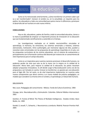 13
Como se ha mencionado anteriormente, ¿cómo transformar sin primero saber qué
va a ser transformado?. Conocer al cerebro es, en la actualidad, un requisito para los
padres, los educadores y toda una comunidad que quiera marcar la diferencia y promover
el desarrollo del ser humano en este nuevo milenio.
CONCLUSIONES
Hoy en día, educadores, padres de familia y toda la comunidad educativa, tienen a
la mano la posibilidad de empezar un importante proceso de innovación en la educación
que sea fundamentado científicamente y sostenible en el tiempo.
Las investigaciones realizadas en el ámbito neurocientífico vinculadas al
aprendizaje, la memoria, las emociones, los sistemas sensoriales y motores, sistemas
atencionales, motivación, ritmo sueño/vigilia, por mencionar algunas de ellas, pueden y
necesitan estar armonizadas con las propuestas de aprendizaje impartidas en el aula, con
las propuestas curriculares de los centros educativos, con el sistema de evaluaciones y
principalmente con la formación continua del docente por tratarse de un conocimiento de
vital importancia para el campo educativo.
Como es un imperativo para nuestras naciones promover el desarrollo humano, no
podemos perder de vista que este va de la mano con la mejora en la calidad de la
educación. Ahora bien, para mejorar la calidad de la educación, los países necesitan
adoptar propuestas innovadoras. Es allí donde surge la Neuroeducación como una de las
propuestas a ser tomada en cuenta. Innovar es transformar, es apostar por una educación
para el Siglo XXI. Por tal razón, es de vital importancia implementar en nuestras aulas
nuevos componentes que abran camino a un nuevo modelo de práctica pedagógica, un
modelo que considere la armonía entre el cerebro, el aprendizaje y el desarrollo humano.
BIBLIOGRAFÍA
Not, Louis. Pedagogías del conocimiento - México. Fondo de Cultura Económica. 1983
Zuluaga, Jairo. Neurodesarrollo y Estimulación. Colombia. Editorial Médica Internacional.
2001
Gardner, H. Frames of Mind: The Theory of Multiple Intelligences. Estados Unidos. Basic
Books, inc. 1983
Kandel, E; Jessell, T.; Schwartz, J. Neurociencia y conducta. Madrid. Pearson Prentice Hall.
2005
 