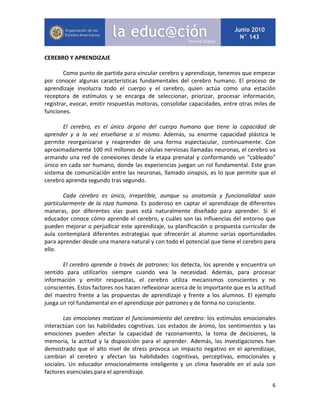 6
CEREBRO Y APRENDIZAJE
Como punto de partida para vincular cerebro y aprendizaje, tenemos que empezar
por conocer algunas características fundamentales del cerebro humano. El proceso de
aprendizaje involucra todo el cuerpo y el cerebro, quien actúa como una estación
receptora de estímulos y se encarga de seleccionar, priorizar, procesar información,
registrar, evocar, emitir respuestas motoras, consolidar capacidades, entre otras miles de
funciones.
El cerebro, es el único órgano del cuerpo humano que tiene la capacidad de
aprender y a la vez enseñarse a sí mismo. Además, su enorme capacidad plástica le
permite reorganizarse y reaprender de una forma espectacular, continuamente. Con
aproximadamente 100 mil millones de células nerviosas llamadas neuronas, el cerebro va
armando una red de conexiones desde la etapa prenatal y conformando un “cableado”
único en cada ser humano, donde las experiencias juegan un rol fundamental. Este gran
sistema de comunicación entre las neuronas, llamado sinapsis, es lo que permite que el
cerebro aprenda segundo tras segundo.
Cada cerebro es único, irrepetible, aunque su anatomía y funcionalidad sean
particularmente de la raza humana. Es poderoso en captar el aprendizaje de diferentes
maneras, por diferentes vías pues está naturalmente diseñado para aprender. Si el
educador conoce cómo aprende el cerebro, y cuáles son las influencias del entorno que
pueden mejorar o perjudicar este aprendizaje, su planificación o propuesta curricular de
aula contemplará diferentes estrategias que ofrecerán al alumno varias oportunidades
para aprender desde una manera natural y con todo el potencial que tiene el cerebro para
ello.
El cerebro aprende a través de patrones: los detecta, los aprende y encuentra un
sentido para utilizarlos siempre cuando vea la necesidad. Además, para procesar
información y emitir respuestas, el cerebro utiliza mecanismos conscientes y no
conscientes. Estos factores nos hacen reflexionar acerca de lo importante que es la actitud
del maestro frente a las propuestas de aprendizaje y frente a los alumnos. El ejemplo
juega un rol fundamental en el aprendizaje por patrones y de forma no consciente.
Las emociones matizan el funcionamiento del cerebro: los estímulos emocionales
interactúan con las habilidades cognitivas. Los estados de ánimo, los sentimientos y las
emociones pueden afectar la capacidad de razonamiento, la toma de decisiones, la
memoria, la actitud y la disposición para el aprender. Además, las investigaciones han
demostrado que el alto nivel de stress provoca un impacto negativo en el aprendizaje,
cambian al cerebro y afectan las habilidades cognitivas, perceptivas, emocionales y
sociales. Un educador emocionalmente inteligente y un clima favorable en el aula son
factores esenciales para el aprendizaje.
 