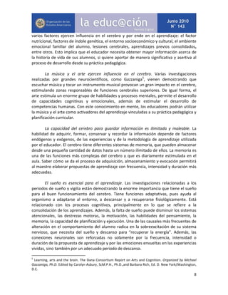 8
varios factores ejercen influencia en el cerebro y por ende en el aprendizaje: el factor
nutricional, factores de índole genética, el entorno socioeconómico y cultural, el ambiente
emocional familiar del alumno, lesiones cerebrales, aprendizajes previos consolidados,
entre otros. Esto implica que el educador necesita obtener mayor información acerca de
la historia de vida de sus alumnos, si quiere aportar de manera significativa y asertiva al
proceso de desarrollo desde su práctica pedagógica.
La música y el arte ejercen influencia en el cerebro. Varias investigaciones
realizadas por grandes neurocientíficos, como Gazzaniga5
, vienen demostrando que
escuchar música y tocar un instrumento musical provocan un gran impacto en el cerebro,
estimulando zonas responsables de funciones cerebrales superiores. De igual forma, el
arte estimula un enorme grupo de habilidades y procesos mentales, permite el desarrollo
de capacidades cognitivas y emocionales, además de estimular el desarrollo de
competencias humanas. Con este conocimiento en mente, los educadores podrán utilizar
la música y el arte como activadores del aprendizaje vinculadas a su práctica pedagógica y
planificación curricular.
La capacidad del cerebro para guardar información es ilimitada y maleable. La
habilidad de adquirir, formar, conservar y recordar la información depende de factores
endógenos y exógenos, de las experiencias y de la metodología de aprendizaje utilizada
por el educador. El cerebro tiene diferentes sistemas de memoria, que pueden almacenar
desde una pequeña cantidad de datos hasta un número ilimitado de ellos. La memoria es
una de las funciones más complejas del cerebro y que es diariamente estimulada en el
aula. Saber cómo se da el proceso de adquisición, almacenamiento y evocación permitirá
al maestro elaborar propuestas de aprendizaje con frecuencia, intensidad y duración más
adecuadas.
El sueño es esencial para el aprendizaje. Las investigaciones relacionadas a los
periodos de sueño y vigilia están demostrando la enorme importancia que tiene el sueño
para el buen funcionamiento del cerebro. Tiene funciones adaptativas, pues ayuda al
organismo a adaptarse al entorno, a descansar y a recuperarse fisiológicamente. Está
relacionado con los procesos cognitivos, principalmente en lo que se refiere a la
consolidación de los aprendizajes. Además, la falta de sueño puede disminuir los sistemas
atencionales, las destrezas motoras, la motivación, las habilidades del pensamiento, la
memoria, la capacidad de planificación y ejecución. Una de las causales más frecuentes de
alteración en el comportamiento del alumno radica en la sobreexcitación de su sistema
nervioso, que necesita del sueño y descanso para “recuperar la energía”. Además, las
conexiones neuronales son reforzadas no solamente por la frecuencia, intensidad o
duración de la propuesta de aprendizaje y por las emociones envueltas en las experiencias
vividas, sino también por un adecuado periodo de descanso.
5
Learning, arts and the brain. The Dana Consortium Report on Arts and Cognition. Organized by Michael
Gazzaniga, Ph.D. Edited by Carolyn Asbury, ScM.P.H., Ph.D.,and Barbara Rich, Ed. D. New York/Washington,
D.C.
 