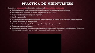 • Permite el autocontrol en los niños y niñas y el desarrollo de resiliencia.
 Sesiones de media hora, comenzando con sesiones mas cortas de máximo 10 minutos.
 Realizarse en un sitio libre de ruidos, temperatura de 18° a 25 °.
 Se puede incluir música relajante, repetitiva.
 Uso de ropa comoda.
 Se realiza sentado, en una posición donde la espalda quede en ángulo recto, piernas y brazos relajados.
 Centrar la atención en la respiración
 Visualizar un ligar tranquilo donde se puedan relajar. (imagen mental)
 Concentrarnos en una imagen
 habiendo entrenado la mente en concentrarse en un aspecto de la percepción o imagen mental, deberemos
ejercitarla para permitir que se vacíe y podamos tener la mente en blanco.
PRÁCTICA DE MINDFULNESS
 