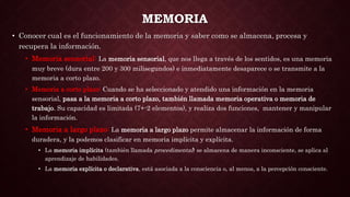 MEMORIA
• Conocer cual es el funcionamiento de la memoria y saber como se almacena, procesa y
recupera la información.
• Memoria sensorial: La memoria sensorial, que nos llega a través de los sentidos, es una memoria
muy breve (dura entre 200 y 300 milisegundos) e inmediatamente desaparece o se transmite a la
memoria a corto plazo.
• Memoria a corto plazo: Cuando se ha seleccionado y atendido una información en la memoria
sensorial, pasa a la memoria a corto plazo, también llamada memoria operativa o memoria de
trabajo. Su capacidad es limitada (7+-2 elementos), y realiza dos funciones, mantener y manipular
la información.
• Memoria a largo plazo: La memoria a largo plazo permite almacenar la información de forma
duradera, y la podemos clasificar en memoria implícita y explícita.
• La memoria implícita (también llamada procedimental) se almacena de manera inconsciente, se aplica al
aprendizaje de habilidades.
• La memoria explícita o declarativa, está asociada a la consciencia o, al menos, a la percepción consciente.
 