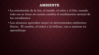 AMBIENTE
• La orientación de la luz, el sonido, el calor y el frío, cuando
todo eso se tiene en cuenta cambia el rendimiento mental de
los estudiantes.
• Los alumnos aprenden mejor en determinados ambientes
físicos. El cambio, el orden y la belleza, van a mejorar su
aprendizaje.
 