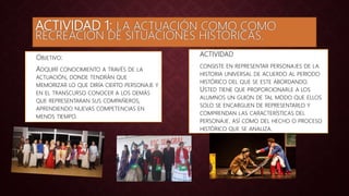 ACTIVIDAD 1: LA ACTUACIÓN COMO COMO
RECREACIÓN DE SITUACIONES HISTORICAS.
• ACTIVIDAD
• CONSISTE EN REPRESENTAR PERSONAJES DE LA
HISTORIA UNIVERSAL DE ACUERDO AL PERIODO
HISTÓRICO DEL QUE SE ESTE ABORDANDO.
USTED TIENE QUE PROPORCIONARLE A LOS
ALUMNOS UN GUION DE TAL MODO QUE ELLOS
SOLO SE ENCARGUEN DE REPRESENTARLO Y
COMPRENDAN LAS CARACTERÍSTICAS DEL
PERSONAJE. ASÍ COMO DEL HECHO O PROCESO
HISTÓRICO QUE SE ANALIZA.
• OBJETIVO:
• ADQUIRÍ CONOCIMIENTO A TRAVÉS DE LA
ACTUACIÓN, DONDE TENDRÁN QUE
MEMORIZAR LO QUE DIRÍA CIERTO PERSONAJE Y
EN EL TRANSCURSO CONOCER A LOS DEMÁS
QUE REPRESENTARAN SUS COMPAÑEROS,
APRENDIENDO NUEVAS COMPETENCIAS EN
MENOS TIEMPO.
 