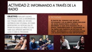 ACTIVIDAD 2: INFORMANDO A TRAVÉS DE LA
RADIO
• OBJETIVO: REALIZAR GUIONES
RADIOFÓNICOS CON LA INFORMACIÓN
QUE TENGAN SOBRE LOS HECHOS
HISTÓRICOS QUE ESTUDIAN, ASÍ COMO
REPRESENTAR LAS NOTICIAS QUE SE
VIVIAN EN AQUELLOS AÑOS LO CUAL
HARÁ QUE APRENDA MIENTRAS SE
LLEVA A CABO EL PROGRAMA.
•
• A PARTIR DEL PERIODO QUE SE ESTE
ESTUDIANDO LOS ALUMNOS DEBEN REALIZAR
UN GUION RADIOFÓNICO A MODO DE
INFORMAR LO QUE ESTA PASANDO EN LA
ÉPOCA, PERSONIFICANDO EL ESCENARIO DE
TAL MODO QUE PAREZCA UN ESTUDIO DE
RADIO INFORMANDO A LOS RADIOESCUCHAS
LOS ACONTECIMIENTOS MAS IMPORTANTES.
 