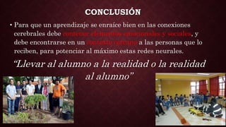CONCLUSIÓN
• Para que un aprendizaje se enraíce bien en las conexiones
cerebrales debe contener elementos emocionales y sociales, y
debe encontrarse en un contexto cercano a las personas que lo
reciben, para potenciar al máximo estas redes neurales.
“Llevar al alumno a la realidad o la realidad
al alumno”
 