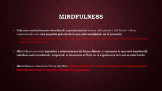 MINDFULNESS
• Estamos constantemente atendiendo a pensamientos acerca del pasado o del futuro o bien,
reconociendo solo una pequeña porción de lo que está sucediendo en el presente:
Si lo que estoy experimentando me gusta, quiero que continúe o si lo que estoy experimentando me desagrada,
quiero que desaparezca.
• Mindfulness permite aprender a relacionarnos de forma directa y reconocer lo que está sucediendo
mientras está sucediendo, aceptando activamente el fluir de la experiencia tal cual se está dando.
• Mindfulness o Atención Plena significa prestar atención de manera consciente a la experiencia del
momento presente con interés, curiosidad y aceptación.
 