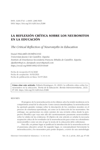 Ediciones Universidad de Salamanca /  cc by-nc-nd	 Teri. 33, 2, jul-dic, 2021, pp. 87-106
ISSN: 1130-3743 - e-ISSN: 2386-5660
DOI: https://doi.org/10.14201/teri.25288
LA REFLEXIÓN CRÍTICA SOBRE LOS NEUROMITOS
EN LA EDUCACIÓN
The Critical Reflection of Neuromyths in Education
Daniel PALLARÉS-DOMÍNGUEZ
Universitat Jaume I de Castellón. España.
Instituto de Enseñanza Secundaria Francesc Ribalta de Castellón. España.
dpallare@uji.es; danipado.neuro@gmail.com
https://orcid.org/0000-0002-6510-8448
Fecha de recepción:15/12/2020
Fecha de aceptación: 16/03/2021
Fecha de publicación en línea: 01/07/2021
Cómo citar este artículo: Pallarés-Domínguez, D. (2021). La reflexión crítica sobre los
neuromitos en la educación. Teoría de la Educación. Revista Interuniversitaria, 33(2),
87-106. https://doi.org/10.14201/teri.25288
RESUMEN
El progreso de la neuroeducación en los últimos años ha tenido incidencia en la
comprensión actual de la educación. Como ciencia interdisciplinar, la neuroeducación
ha aportado grandes ventajas sobre la descripción de los correlatos neurales en el
proceso de enseñanza-aprendizaje, así como en la detección de los neuromitos. Sin
embargo, sus aportaciones no están carentes de una revisión crítica desde la pers-
pectiva filosófica que vaya más allá del cuestionamiento puramente neurocientífico
sobre la validez de las evidencias. El objetivo de este artículo es señalar la necesaria
aceptación crítica de los resultados de la neuroeducación para evitar un colonialismo
neurocientífico como un reto al que la teoría de la educación debe enfrentarse.
Para ello, en primer lugar se justificará la introducción de la neuroeducación en
el panorama educativo actual. En segundo lugar, se conceptualizará brevemente la
neuroeducación y los neuromitos para poder después, a través de una metodología
 