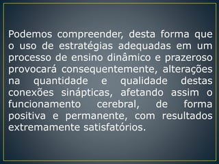 Podemos compreender, desta forma que
o uso de estratégias adequadas em um
processo de ensino dinâmico e prazeroso
provocará consequentemente, alterações
na quantidade e qualidade destas
conexões sinápticas, afetando assim o
funcionamento cerebral, de forma
positiva e permanente, com resultados
extremamente satisfatórios.
 