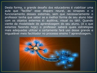 Desta forma, o grande desafio dos educadores é viabilizar uma
aula que "facilite" esse disparo neural, as sinapses e o
funcionamento desses sistemas, sem que necessariamente o
professor tenha que saber se a melhor forma de seu aluno lidar
com os objetos externos é: auditiva, visual ou tátil. Quando
ciente da modalidade de aprendizagem do seu aluno, (é o que
estamos fazendo hoje) o professor saberá quais estratégias
mais adequadas utilizar e certamente fará uso desse grande e
inigualável meio facilitador no processo ensino ? aprendizagem.
 