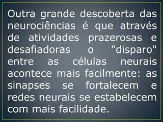 Outra grande descoberta das
neurociências é que através
de atividades prazerosas e
desafiadoras o "disparo"
entre as células neurais
acontece mais facilmente: as
sinapses se fortalecem e
redes neurais se estabelecem
com mais facilidade.
 