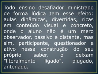 Todo ensino desafiador ministrado
de forma lúdica tem esse efeito:
aulas dinâmicas, divertidas, ricas
em conteúdo visual e concreto,
onde o aluno não é um mero
observador, passivo e distante, mas
sim, participante, questionador e
ativo nessa construção do seu
próprio saber, o deixam
"literalmente ligado", plugado,
antenado.
 
