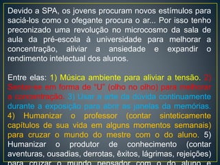 Devido a SPA, os jovens procuram novos estímulos para
saciá-los como o ofegante procura o ar... Por isso tenho
preconizado uma revolução no microcosmo da sala de
aula da pré-escola à universidade para melhorar a
concentração, aliviar a ansiedade e expandir o
rendimento intelectual dos alunos.
Entre elas: 1) Música ambiente para aliviar a tensão. 2)
Sentar-se em forma de “U” (olho no olho) para melhorar
a concentração. 3) Usar a arte da dúvida continuamente
durante a exposição para abrir as janelas da memórias.
4) Humanizar o professor (contar sinteticamente
capítulos de sua vida em alguns momentos semanais)
para cruzar o mundo do mestre com o do aluno. 5)
Humanizar o produtor de conhecimento (contar
aventuras, ousadias, derrotas, êxitos, lágrimas, rejeições)
 
