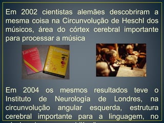 Em 2002 cientistas alemães descobriram a
mesma coisa na Circunvolução de Heschl dos
músicos, área do córtex cerebral importante
para processar a música
Em 2004 os mesmos resultados teve o
Instituto de Neurología de Londres, na
circunvolução angular esquerda, estrutura
cerebral importante para a linguagem, no
 