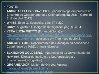 • FONTE:
• ANDREA LELLIS SHIAVETTO (Fonoaudióloga em palestra no
Encontro de Coordenadores e Orientadores da USB – Catre 15
à 17 de abril 2012)
• WHITE, Ellen G. Educação, pág. 17 e 230
• CURY, Augusto. O Código da Inteligência, pág. 83 e 84.
• VERA LUCIA MIETTO (Fonoaudióloga) em
http://www.ceitec.com.br/artigos/a-importancia-da-neurociencia-
na-aprendizagem.pdf acessado em 7 de maio de 2012.
• ANILCE LITTKE. Departamento de Educação da Associação
Catarinense da IASD, e-mails diversos.
• ELKHONON GOLDBERG. (Neurologista da Universidade de
New York, Diretor do Instituto de Neuropsicología e
Funcionamento Cognitivo)
• ORGANIZADOR: Malton de Oliveira Fuckner –
malton_oliveira@hotmail.com /
www.oestudofazbem.blogspot.com
 