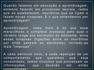 Quando falamos em educação e aprendizagem,
estamos falando em processos neurais, redes
que se estabelecem, neurônios que se ligam e
fazem novas sinapses. E o que entendemos por
aprendizagem?
Aprendizagem, nada mais é do que esse
maravilhoso e complexo processo pelo qual o
cérebro reage aos estímulos do ambiente, ativa
essas sinapses (ligações entre os neurônios
por onde passam os estímulos), tornado-as
mais "intensas".
A cada estímulo novo, a cada repetição de um
comportamento que queremos que seja
consolidado, temos circuitos que processam as
informações, que deverão ser então
 