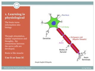1. Learning is
physiological
The brain turns
information into
biology
Through stimulation,
similar experiences and
thoughts, the
connections between
the nerve cells are
developed.
Brain is like muscle:
Use it or lose it!
11/14/2014
10
Education for Transformation Seminar
Simple English Wikipedia
 