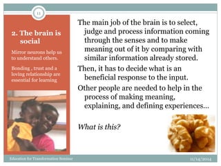 2. The brain is
social
Mirror neurons help us
to understand others.
Bonding , trust and a
loving relationship are
essential for learning
The main job of the brain is to select,
judge and process information coming
through the senses and to make
meaning out of it by comparing with
similar information already stored.
Then, it has to decide what is an
beneficial response to the input.
Other people are needed to help in the
process of making meaning,
explaining, and defining experiences…
What is this?
11/14/2014
11
Education for Transformation Seminar
 